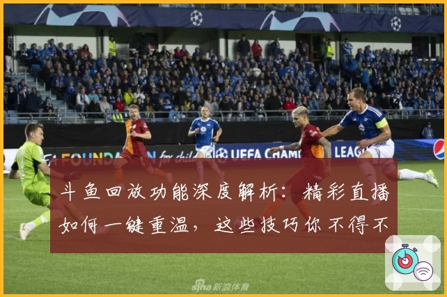 斗鱼回放功能深度解析：精彩直播如何一键重温，这些技巧你不得不知