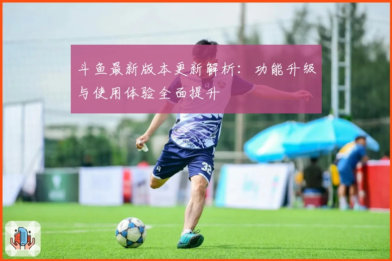 斗鱼最新版本更新解析：功能升级与使用体验全面提升