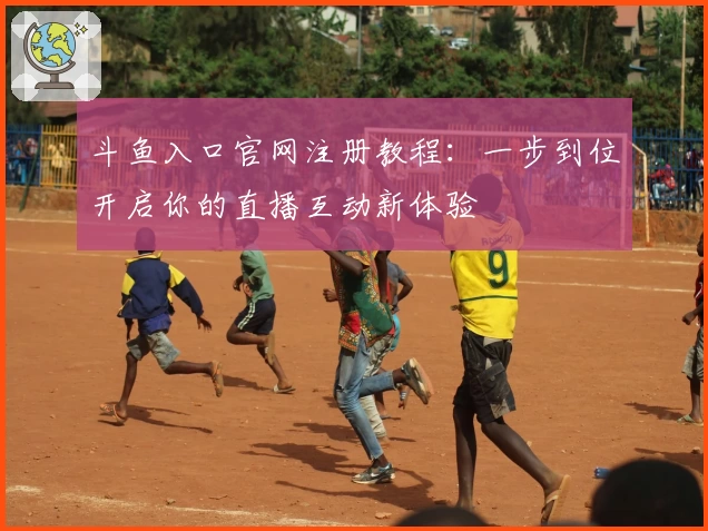 斗鱼入口官网注册教程：一步到位开启你的直播互动新体验