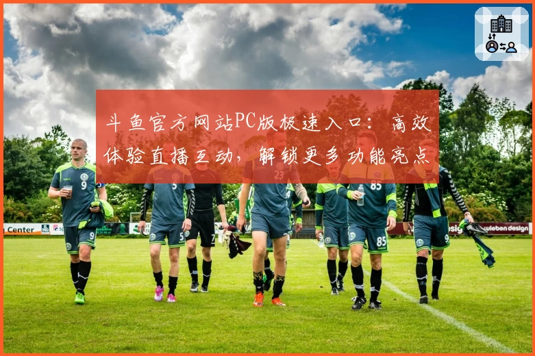 斗鱼官方网站PC版极速入口：高效体验直播互动，解锁更多功能亮点