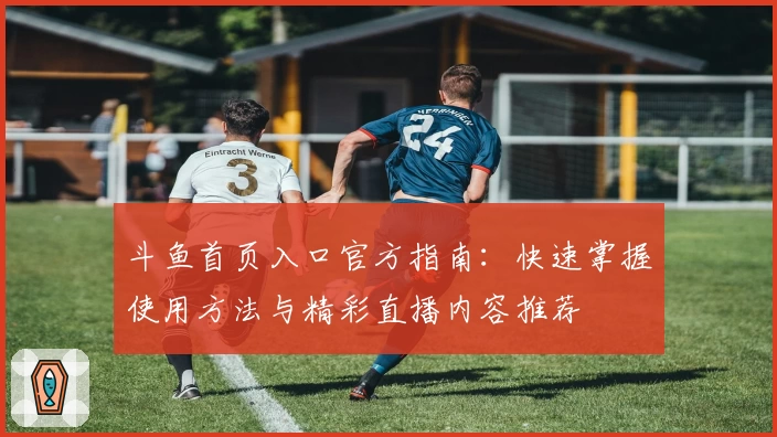 斗鱼首页入口官方指南：快速掌握使用方法与精彩直播内容推荐