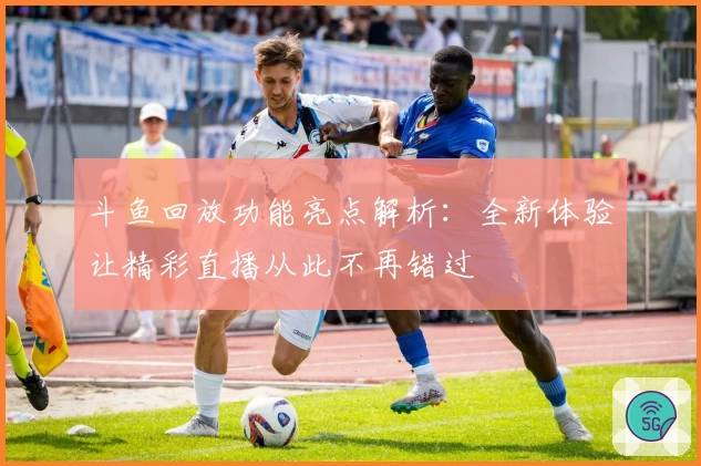 斗鱼回放功能亮点解析：全新体验让精彩直播从此不再错过