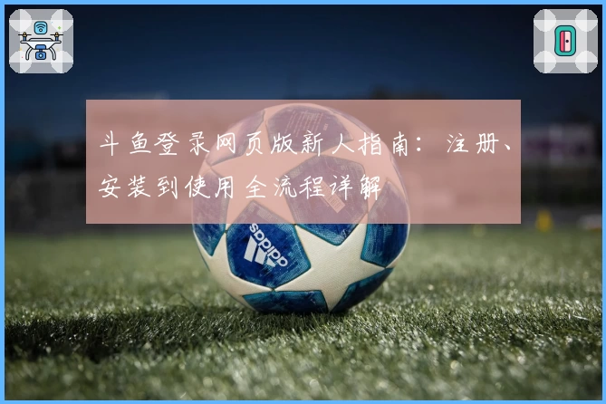 斗鱼登录网页版新人指南：注册、安装到使用全流程详解