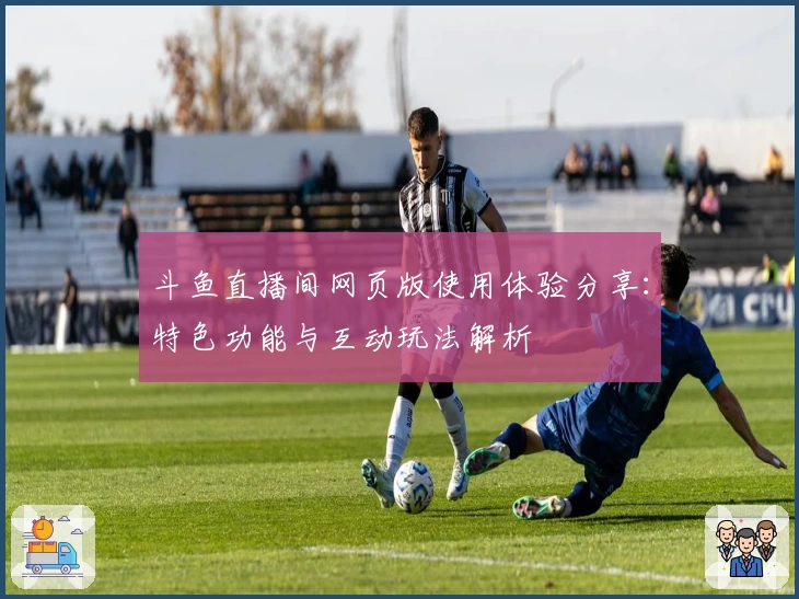 斗鱼直播间网页版使用体验分享：特色功能与互动玩法解析