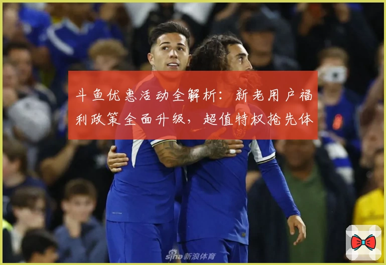 斗鱼优惠活动全解析：新老用户福利政策全面升级，超值特权抢先体验
