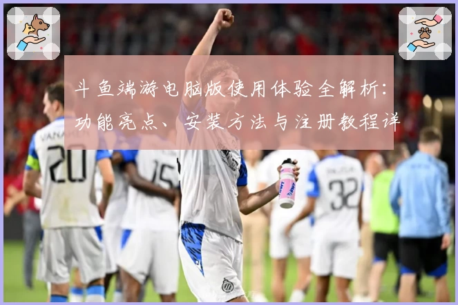 斗鱼端游电脑版使用体验全解析:功能亮点、安装方法与注册教程详解