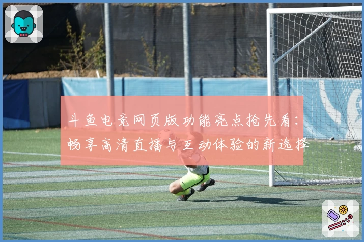 斗鱼电竞网页版功能亮点抢先看：畅享高清直播与互动体验的新选择