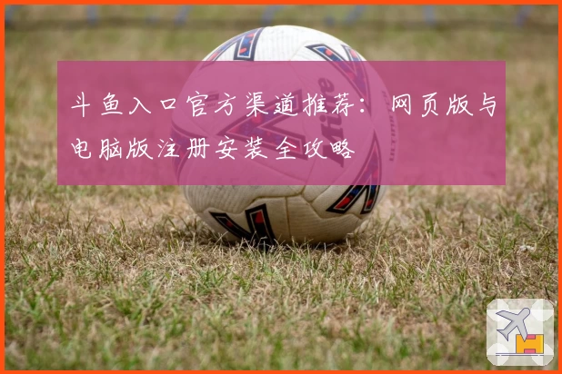 斗鱼入口官方渠道推荐：网页版与电脑版注册安装全攻略