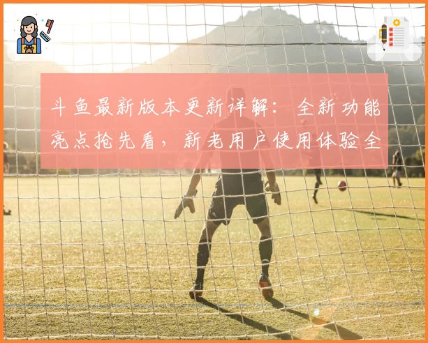 斗鱼最新版本更新详解：全新功能亮点抢先看，新老用户使用体验全解析