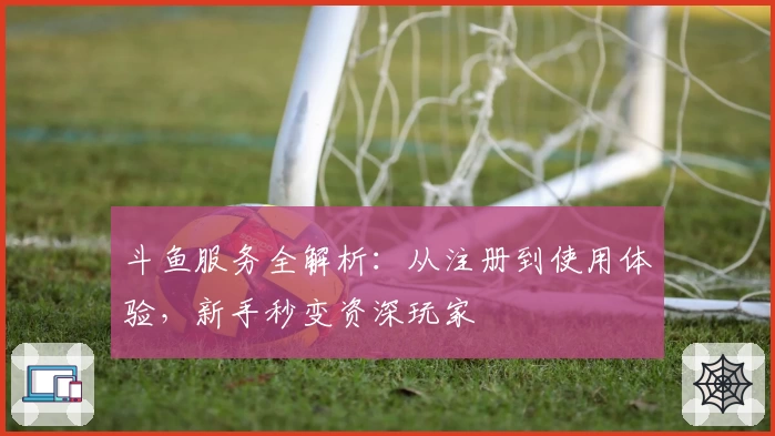 斗鱼服务全解析：从注册到使用体验，新手秒变资深玩家