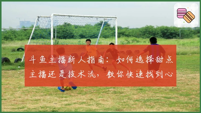 斗鱼主播新人指南：如何选择甜点主播还是技术流，教你快速找到心仪直播间