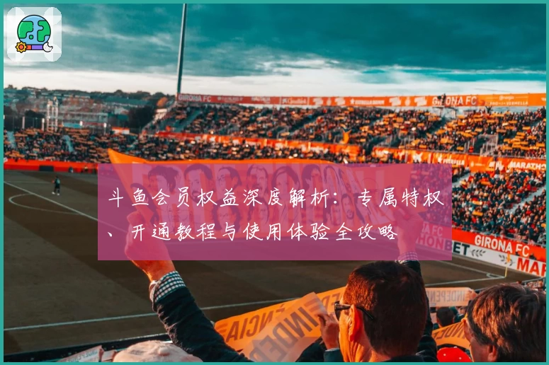 斗鱼会员权益深度解析：专属特权、开通教程与使用体验全攻略