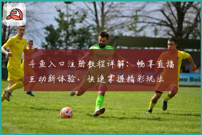 斗鱼入口注册教程详解：畅享直播互动新体验，快速掌握精彩玩法