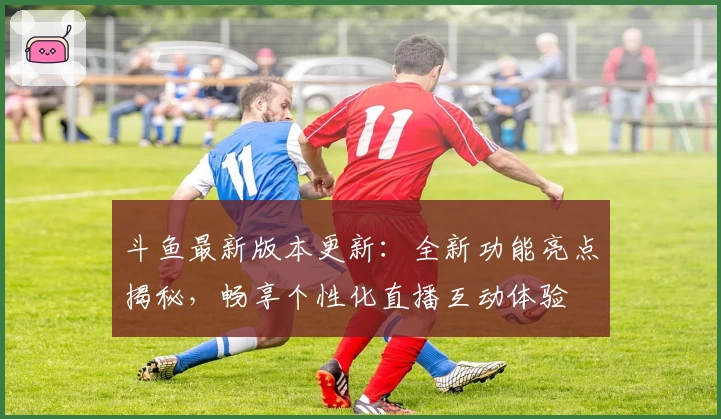 斗鱼最新版本更新：全新功能亮点揭秘，畅享个性化直播互动体验