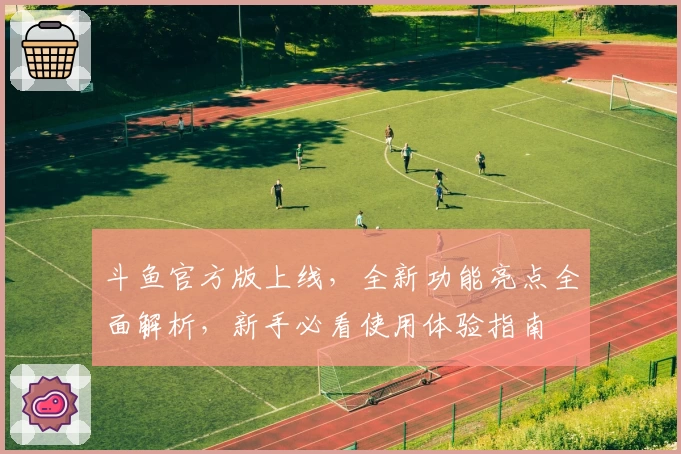 斗鱼官方版上线，全新功能亮点全面解析，新手必看使用体验指南