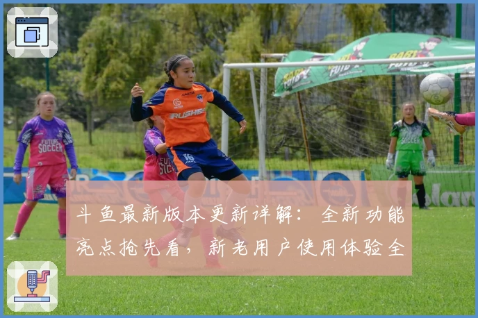 斗鱼最新版本更新详解：全新功能亮点抢先看，新老用户使用体验全解析