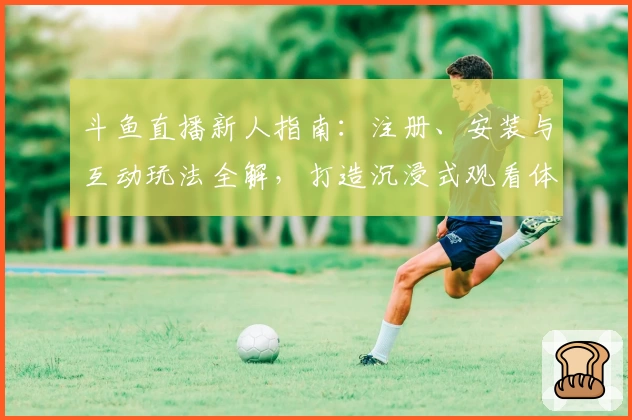 斗鱼直播新人指南：注册、安装与互动玩法全解，打造沉浸式观看体验