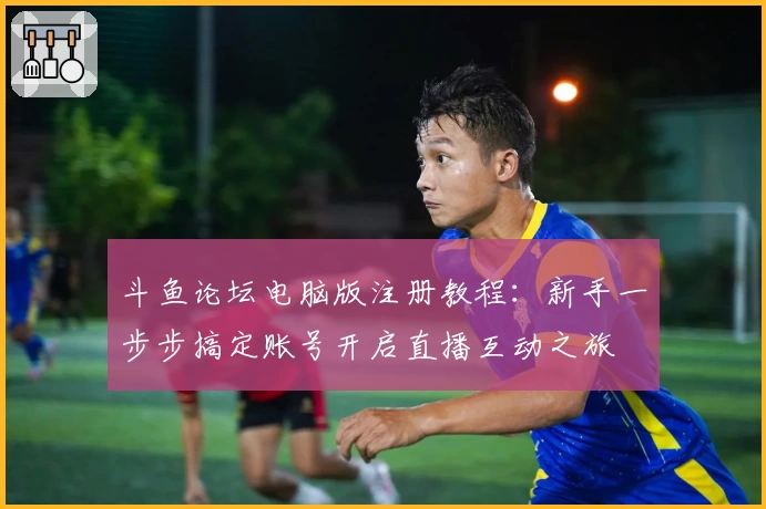 斗鱼论坛电脑版注册教程：新手一步步搞定账号开启直播互动之旅