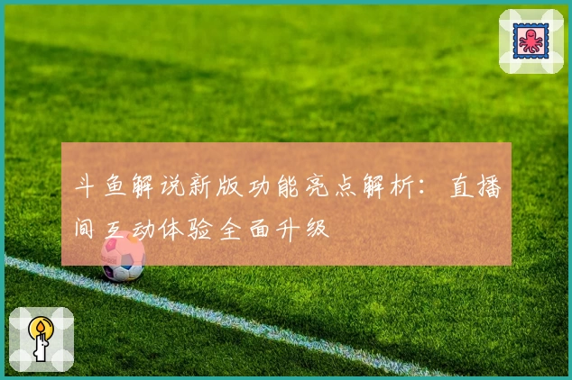 斗鱼解说新版功能亮点解析：直播间互动体验全面升级