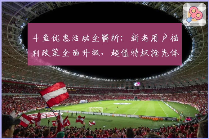 斗鱼优惠活动全解析：新老用户福利政策全面升级，超值特权抢先体验