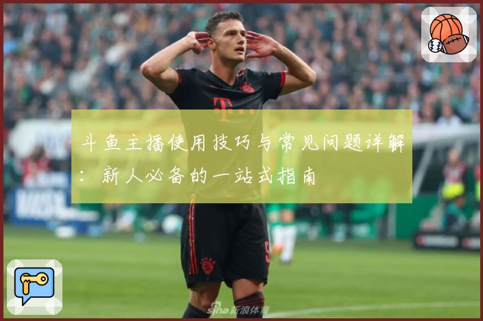 斗鱼主播使用技巧与常见问题详解：新人必备的一站式指南