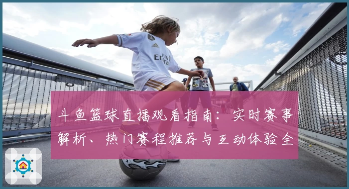 斗鱼篮球直播观看指南：实时赛事解析、热门赛程推荐与互动体验全揭秘