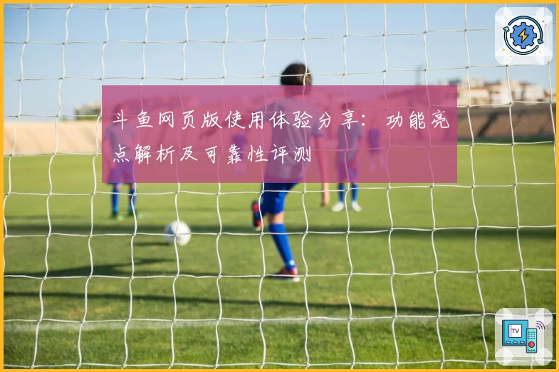 斗鱼网页版使用体验分享：功能亮点解析及可靠性评测