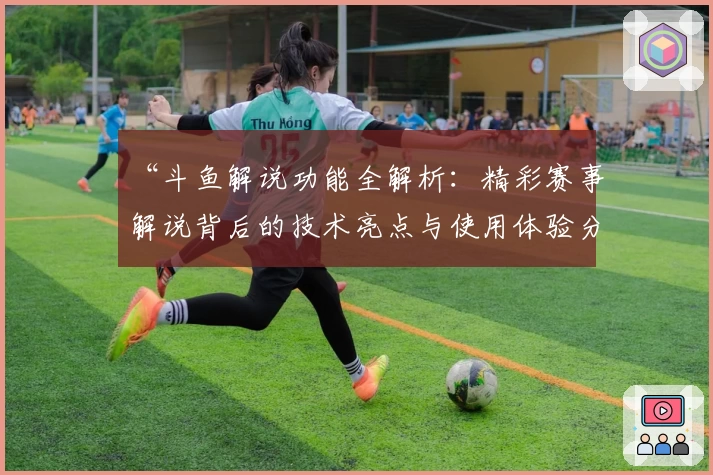 “斗鱼解说功能全解析：精彩赛事解说背后的技术亮点与使用体验分享”