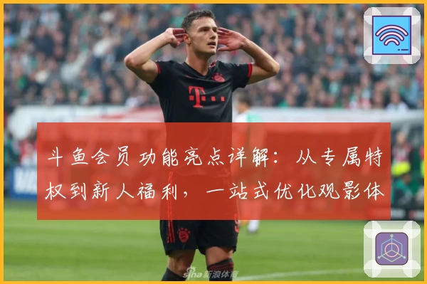 斗鱼会员功能亮点详解：从专属特权到新人福利，一站式优化观影体验