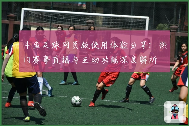 斗鱼足球网页版使用体验分享：热门赛事直播与互动功能深度解析