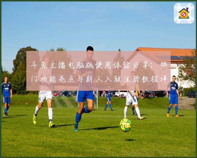 斗鱼主播电脑版使用体验分享：热门功能亮点与新人入驻注册教程详解