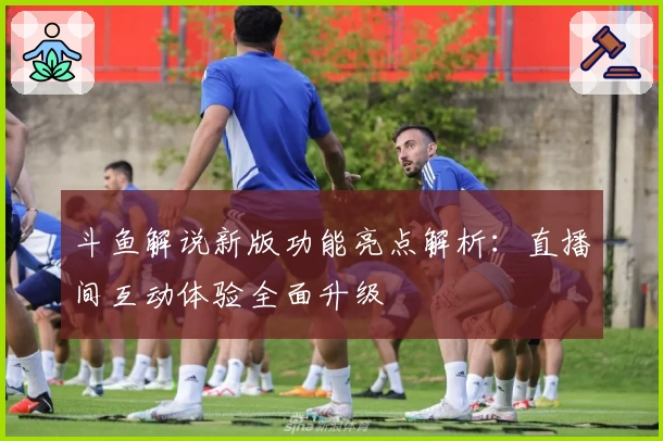 斗鱼解说新版功能亮点解析：直播间互动体验全面升级