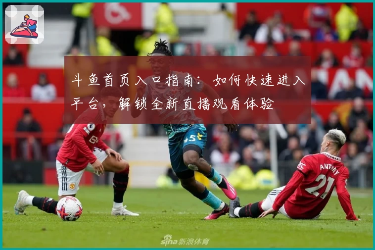 斗鱼首页入口指南：如何快速进入平台，解锁全新直播观看体验