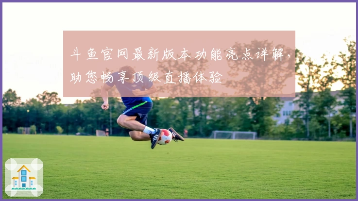 斗鱼官网最新版本功能亮点详解，助您畅享顶级直播体验