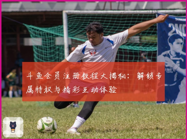 斗鱼会员注册教程大揭秘：解锁专属特权与精彩互动体验