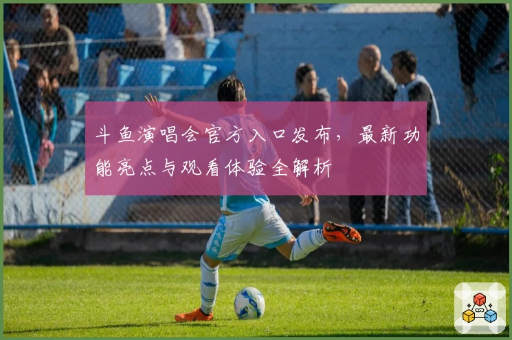 斗鱼演唱会官方入口发布，最新功能亮点与观看体验全解析