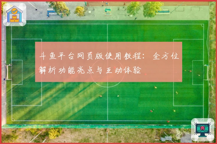 斗鱼平台网页版使用教程：全方位解析功能亮点与互动体验