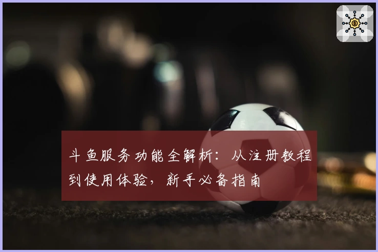 斗鱼服务功能全解析：从注册教程到使用体验，新手必备指南