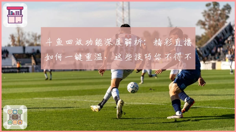 斗鱼回放功能深度解析：精彩直播如何一键重温，这些技巧你不得不知