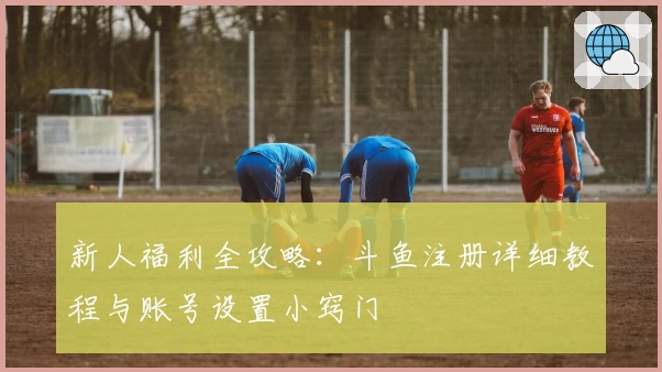 新人福利全攻略：斗鱼注册详细教程与账号设置小窍门