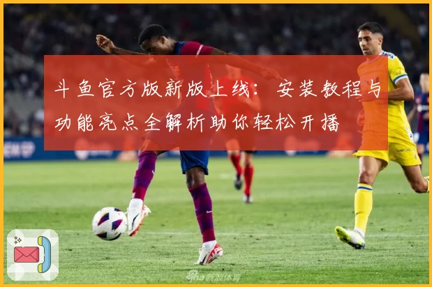 斗鱼官方版新版上线：安装教程与功能亮点全解析助你轻松开播