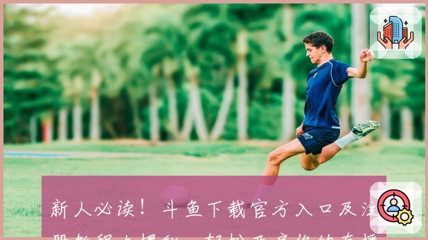 新人必读！斗鱼下载官方入口及注册教程大揭秘，轻松开启你的直播互动之旅