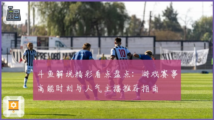 斗鱼解说精彩看点盘点：游戏赛事高能时刻与人气主播推荐指南