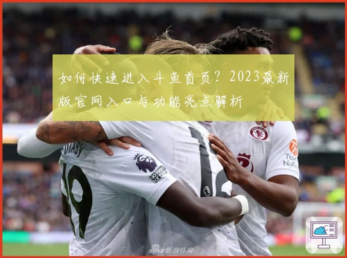 如何快速进入斗鱼首页？2023最新版官网入口与功能亮点解析