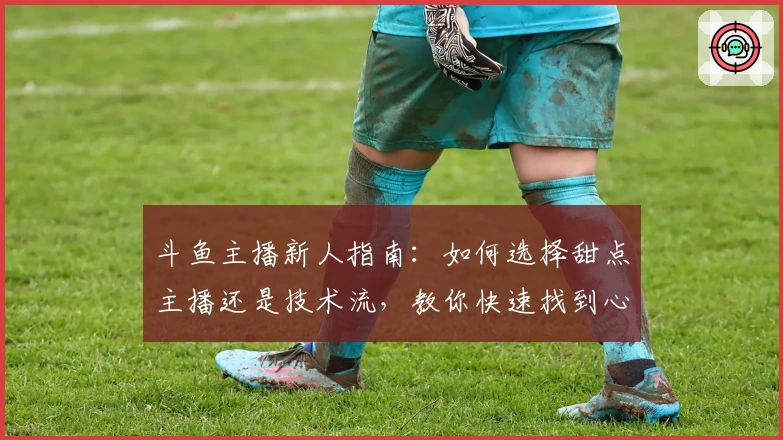 斗鱼主播新人指南：如何选择甜点主播还是技术流，教你快速找到心仪直播间