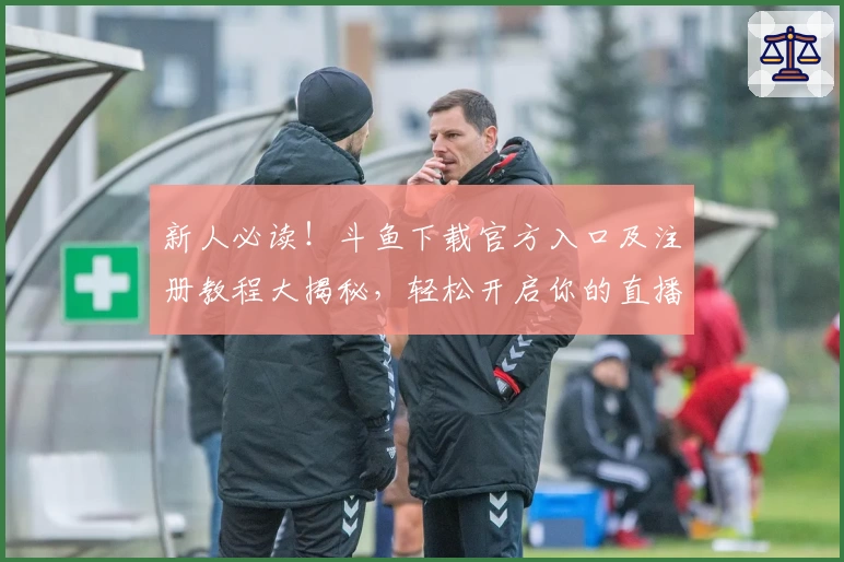 新人必读！斗鱼下载官方入口及注册教程大揭秘，轻松开启你的直播互动之旅