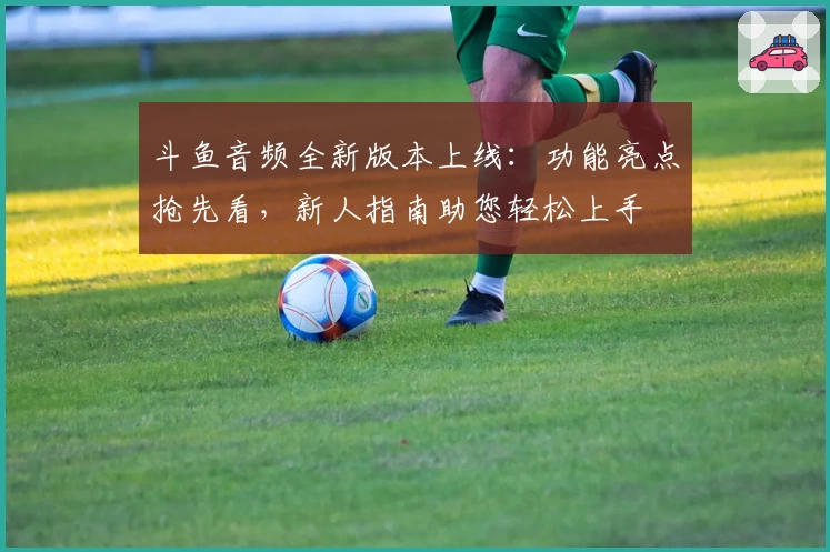 斗鱼音频全新版本上线：功能亮点抢先看，新人指南助您轻松上手