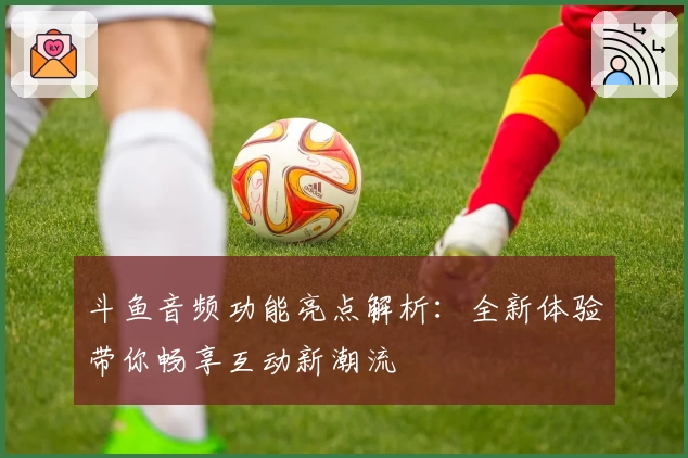 斗鱼音频功能亮点解析：全新体验带你畅享互动新潮流