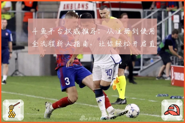 斗鱼平台权威推荐：从注册到使用全流程新人指南，让你轻松开启直播互动之旅