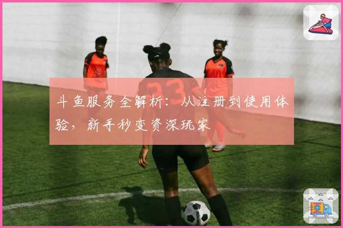 斗鱼服务全解析：从注册到使用体验，新手秒变资深玩家